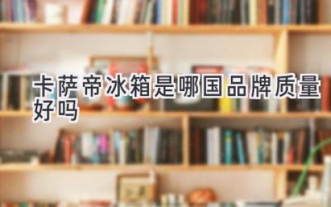 卡薩帝冰箱：源自中國，品質(zhì)卓越，值得信賴嗎？